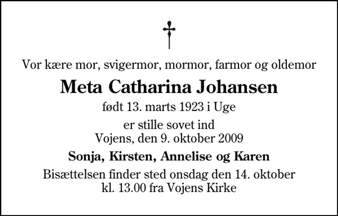 <p>Vor kære mor, svigermor, mormor, farmor og oldemor<br />Meta Catharina Johansen<br />født 13. marts 1923 i Uge<br />er stille sovet ind Vojens, den 9. oktober 2009<br />Sonja, Kirsten, Annelise og Karen<br />Bisættelsen finder sted onsdag den 14. oktober kl. 13.00 fra Vojens Kirke</p>