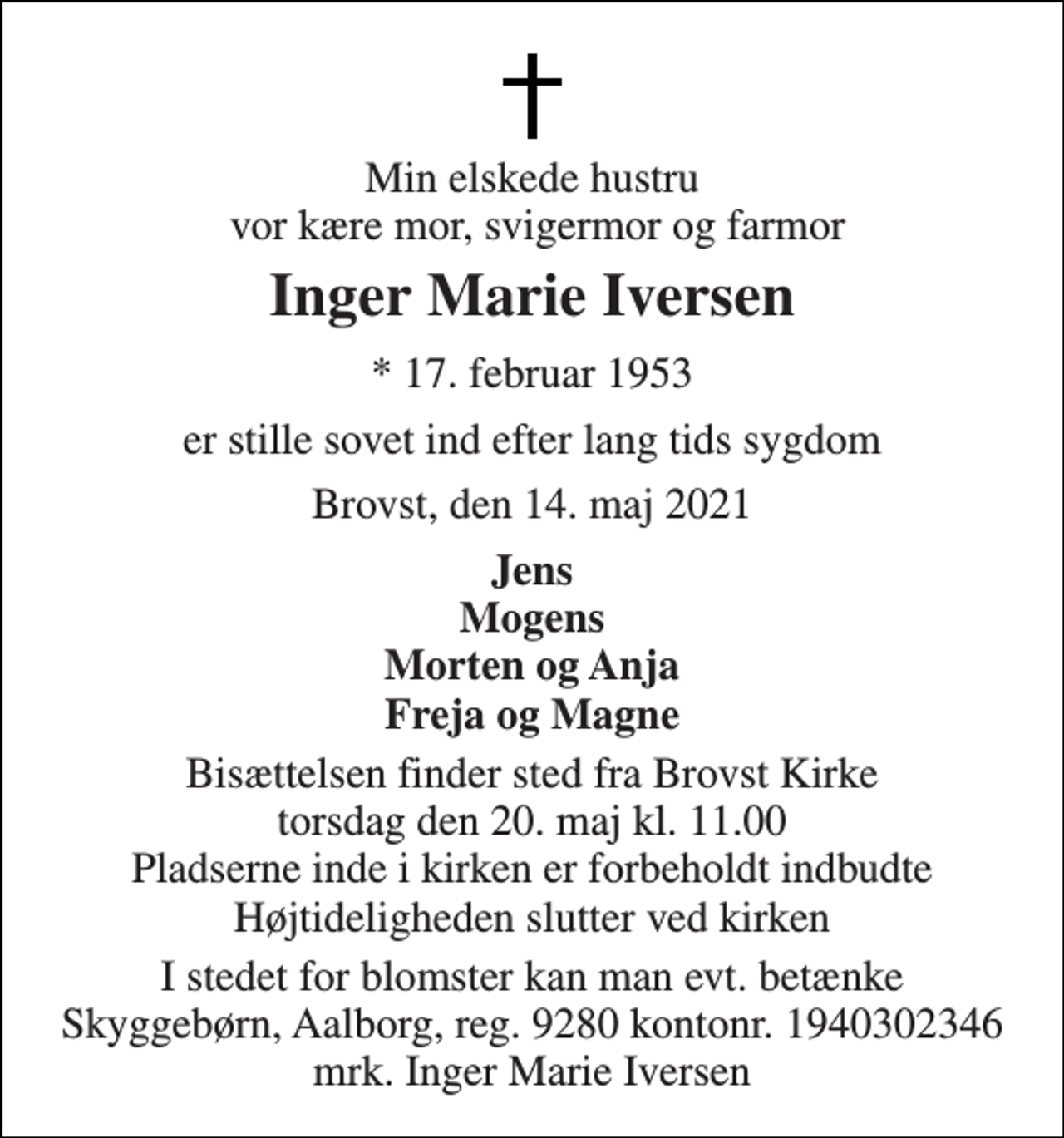 <p>Min elskede hustru vor kære mor, svigermor og farmor<br />Inger Marie Iversen<br />*​ 17. februar 1953<br />er stille sovet ind efter lang tids sygdom<br />Brovst, den 14. maj 2021<br />Jens Mogens Morten og Anja Freja og Magne<br />Bisættelsen​ finder sted fra Brovst Kirke​ torsdag den 20. maj​ kl. 11.00 Højtideligheden slutter ved kirken<br />I stedet for blomster kan man evt. betænke Skyggebørn, Aalborg, reg. 9280 kontonr. 1940302346 mrk. Inger Marie Iversen<br />I stedet for evt. blomster kan man betænke Skyggebørn, reg. 9280 kontonr. 1940302346 mrk. Inger Marie Iversen</p>