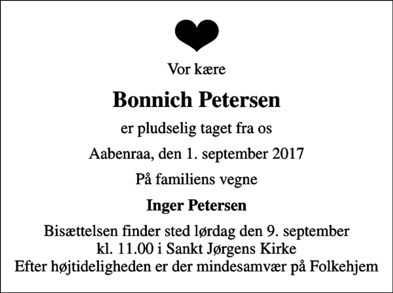 <p>Vor kære<br />Bonnich Petersen<br />er pludselig taget fra os<br />Aabenraa, den 1. september 2017<br />På familiens vegne<br />Inger Petersen<br />Bisættelsen finder sted lørdag den 9. september kl. 11.00 i Sankt Jørgens Kirke Efter højtideligheden er der mindesamvær på Folkehjem</p>
