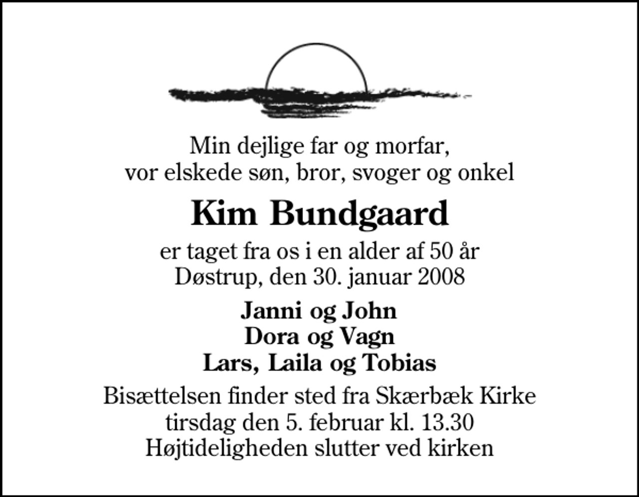 <p>Min dejlige far og morfar, vor elskede søn, bror, svoger og onkel<br />Kim Bundgaard<br />er taget fra os i en alder af 50 år Døstrup, den 30. januar 2008<br />Janni og John Dora og Vagn Lars, Laila og Tobias<br />Bisættelsen finder sted fra Skærbæk Kirke tirsdag den 5. februar kl. 13.30 Højtideligheden slutter ved kirken</p>