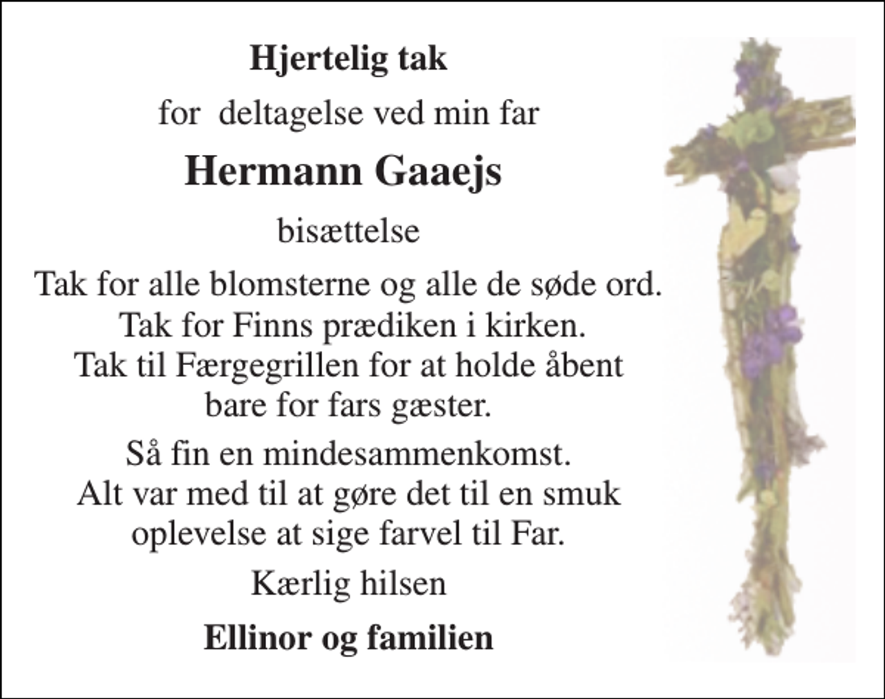 <p>Hjertelig tak<br />for deltagelse ved min far<br />Hermann Gaaejs<br />bisættelse<br />Tak for alle blomsterne og alle de søde ord. Tak for Finns prædiken i kirken. Tak til Færgegrillen for at holde åbent bare for fars gæster.<br />Så fin en mindesammenkomst. Alt var med til at gøre det til en smuk oplevelse at sige farvel til Far.<br />Kærlig hilsen<br />Ellinor og familien</p>