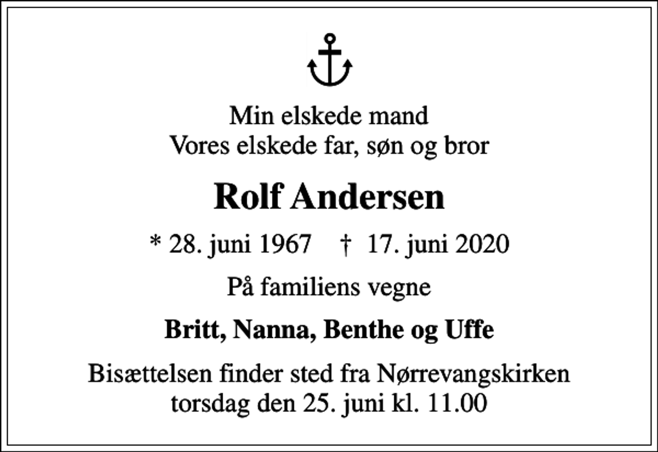 <p>Min elskede mand Vores elskede far, søn og bror<br />Rolf Andersen<br />* 28. juni 1967 ✝ 17. juni 2020<br />På familiens vegne<br />Britt, Nanna, Benthe og Uffe<br />Bisættelsen finder sted fra Nørrevangskirken torsdag den 25. juni kl. 11.00</p>
