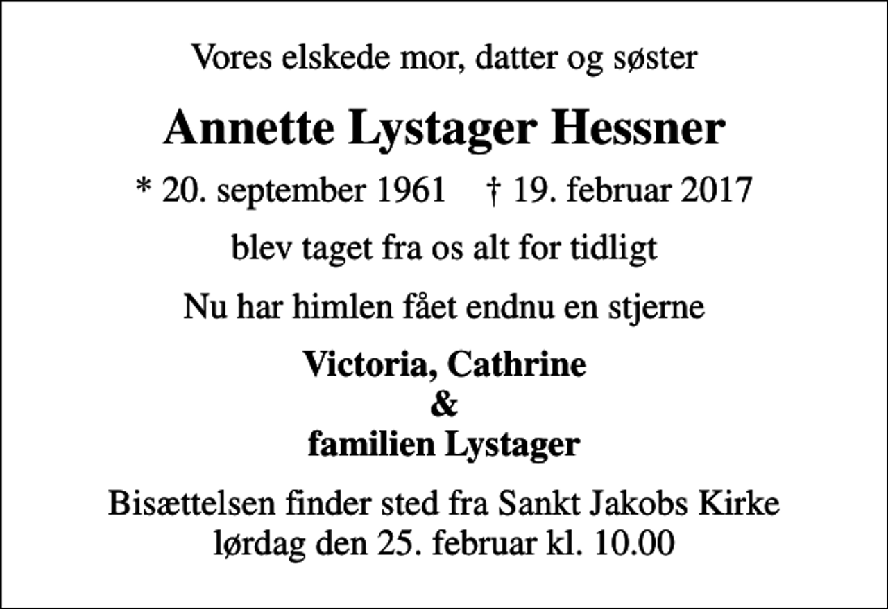 <p>Vores elskede mor, datter og søster<br />Annette Lystager Hessner<br />* 20. september 1961 ✝ 19. februar 2017<br />blev taget fra os alt for tidligt<br />Nu har himlen fået endnu en stjerne<br />Victoria, Cathrine &amp; familien Lystager<br />Bisættelsen finder sted fra Sankt Jakobs Kirke lørdag den 25. februar kl. 10.00</p>