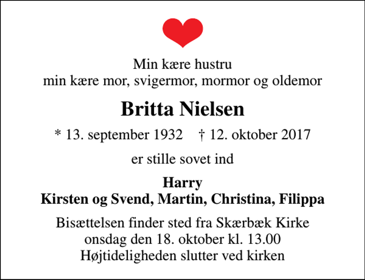 <p>Min kære hustru min kære mor, svigermor, mormor og oldemor<br />Britta Nielsen<br />* 13. september 1932 ✝ 12. oktober 2017<br />er stille sovet ind<br />Harry Kirsten og Svend, Martin, Christina, Filippa<br />Bisættelsen finder sted fra Skærbæk Kirke onsdag den 18. oktober kl. 13.00 Højtideligheden slutter ved kirken</p>