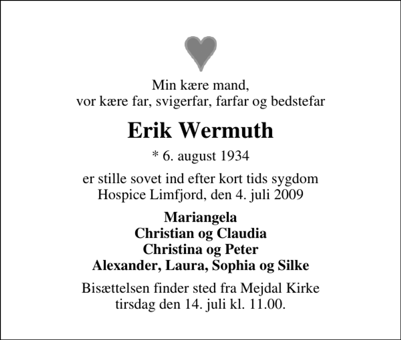 <p>Min kære mand, vor kære far, svigerfar, farfar og bedstefar<br />Erik Wermuth<br />* 6. august 1934<br />er stille sovet ind efter kort tids sygdom Hospice Limfjord, den 4. juli 2009<br />Mariangela Christian og Claudia Christina og Peter Alexander, Laura, Sophia og Silke<br />Bisættelsen finder sted fra Mejdal Kirke tirsdag den 14. juli kl. 11.00</p>