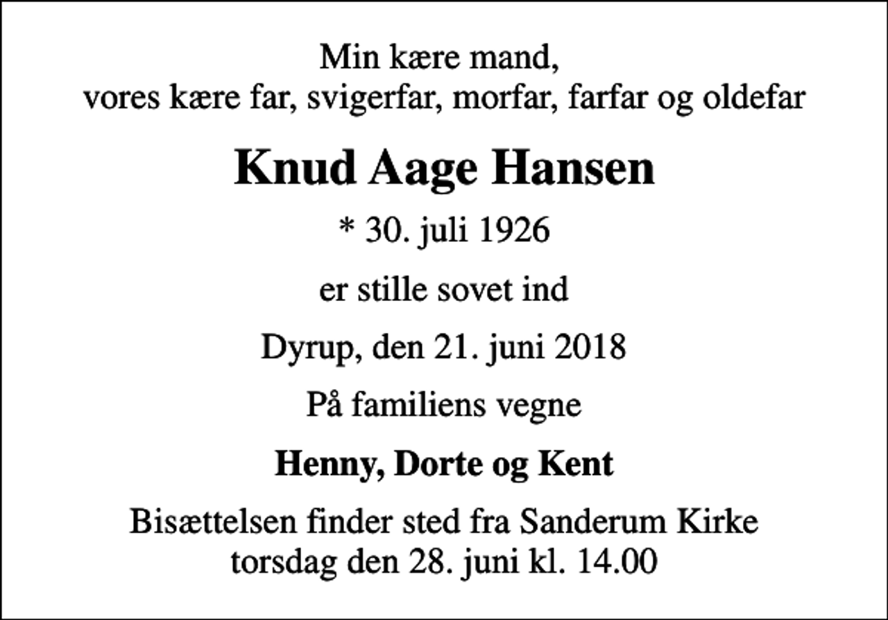 <p>Min kære mand, vores kære far, svigerfar, morfar, farfar og oldefar<br />Knud Aage Hansen<br />* 30. juli 1926<br />er stille sovet ind<br />Dyrup, den 21. juni 2018<br />På familiens vegne<br />Henny, Dorte og Kent<br />Bisættelsen finder sted fra Sanderum Kirke torsdag den 28. juni kl. 14.00</p>