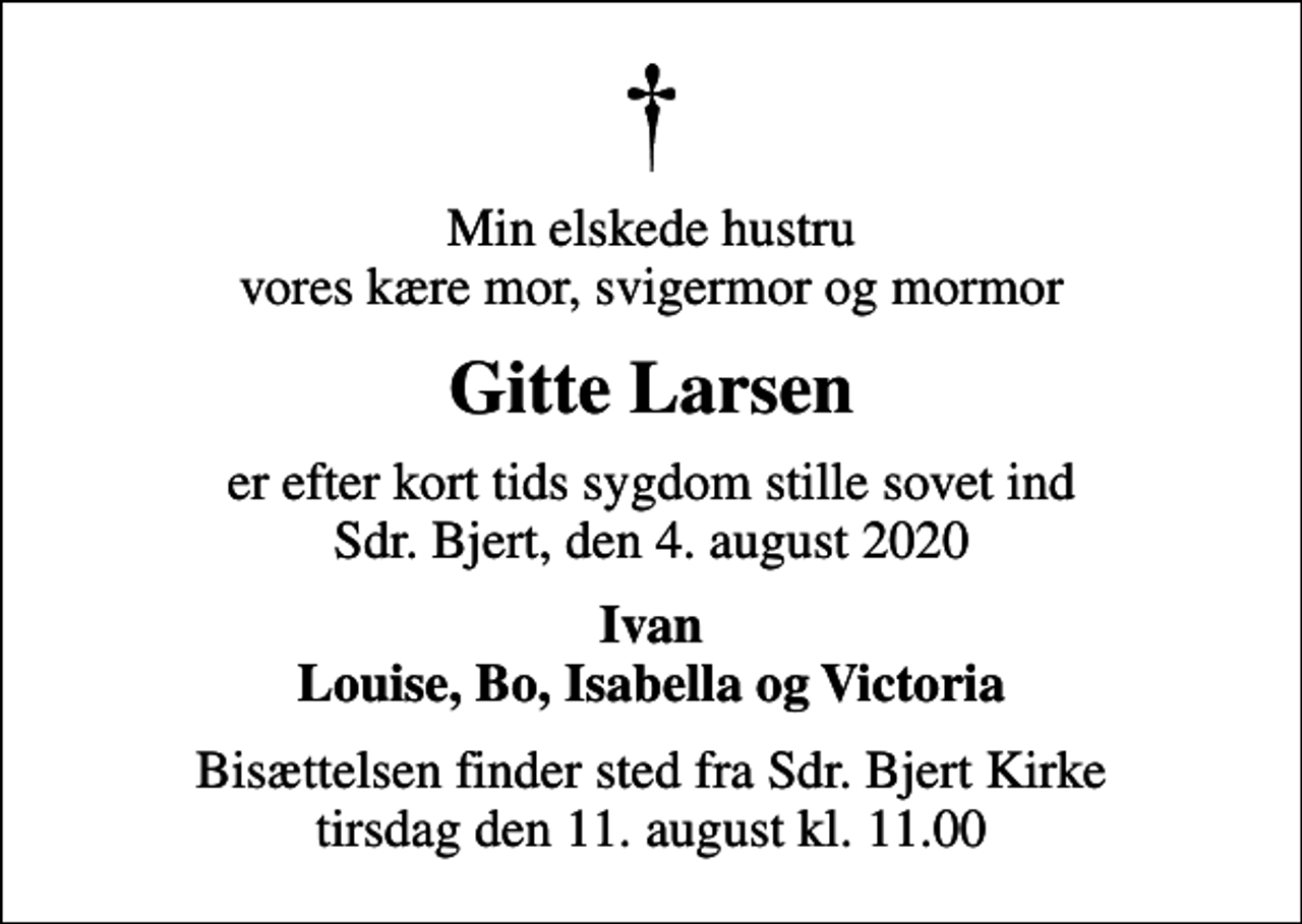 <p>Min elskede hustru vores kære mor, svigermor og mormor<br />Gitte Larsen<br />er efter kort tids sygdom stille sovet ind Sdr. Bjert, den 4. august 2020<br />Ivan Louise, Bo, Isabella og Victoria<br />Bisættelsen finder sted fra Sdr. Bjert Kirke tirsdag den 11. august kl. 11.00</p>