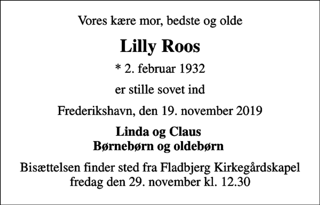 <p>Vores kære mor, bedste og olde<br />Lilly Roos<br />* 2. februar 1932<br />er stille sovet ind<br />Frederikshavn, den 19. november 2019<br />Linda og Claus Børnebørn og oldebørn<br />Bisættelsen finder sted fra Fladbjerg Kirkegårdskapel fredag den 29. november kl. 12.30</p>