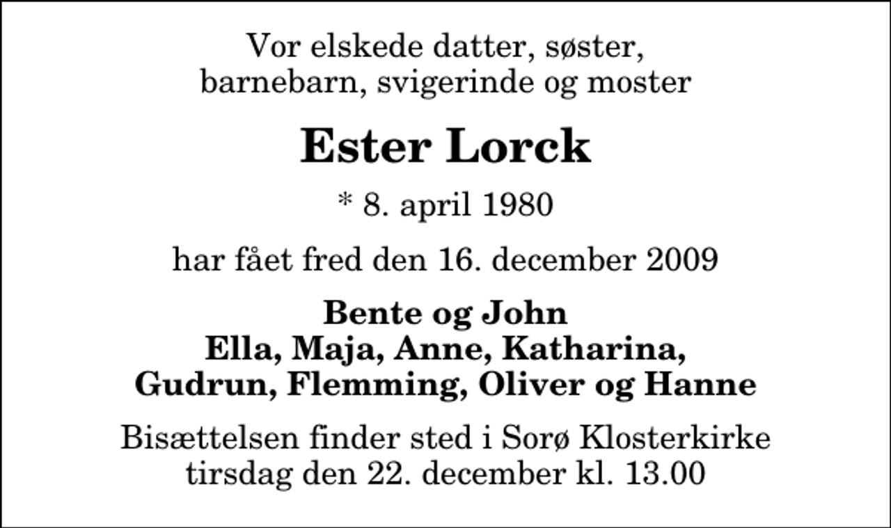 <p>Vor elskede datter, søster, barnebarn, svigerinde og moster<br />Ester Lorck<br />* 8. april 1980<br />har fået fred den 16. december 2009<br />Bente og John Ella, Maja, Anne, Katharina, Gudrun, Flemming, Oliver og Hanne<br />Bisættelsen finder sted i Sorø Klosterkirke tirsdag den 22. december kl. 13.00</p>