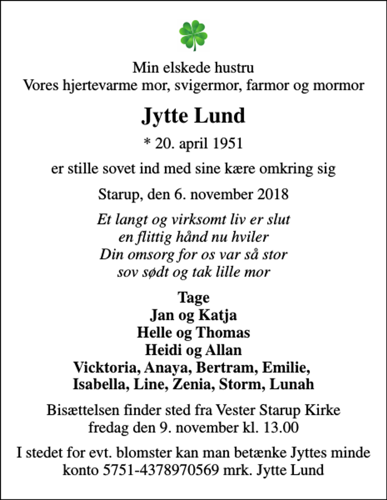 <p>Min elskede hustru Vores hjertevarme mor, svigermor, farmor og mormor<br />Jytte Lund<br />* 20. april 1951<br />er stille sovet ind med sine kære omkring sig<br />Starup, den 6. november 2018<br />Et langt og virksomt liv er slut en flittig hånd nu hviler Din omsorg for os var så stor sov sødt og tak lille mor<br />Tage Jan og Katja Helle og Thomas Heidi og Allan Vicktoria, Anaya, Bertram, Emilie, Isabella, Line, Zenia, Storm, Lunah<br />Bisættelsen finder sted fra Vester Starup Kirke fredag den 9. november kl. 13.00<br />I stedet for evt. blomster kan man betænke Jyttes minde konto 5751-4378970569 mrk. Jytte Lund</p>