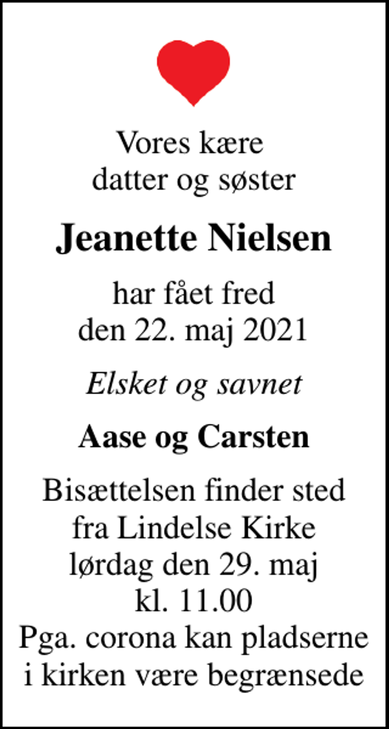 <p>Vores kære datter og søster<br />Jeanette Nielsen<br />har fået fred den 22. maj 2021<br />Elsket og savnet<br />Aase og Carsten<br />Bisættelsen finder sted fra Lindelse Kirke lørdag den 29. maj kl. 11.00 Pga. corona kan pladserne i kirken være begrænsede</p>