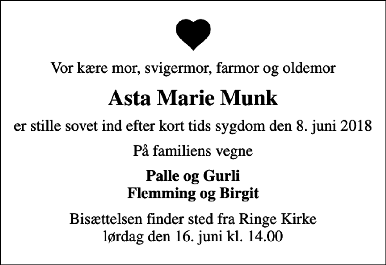 <p>Vor kære mor, svigermor, farmor og oldemor<br />Asta Marie Munk<br />er stille sovet ind efter kort tids sygdom den 8. juni 2018<br />På familiens vegne<br />Palle og Gurli Flemming og Birgit<br />Bisættelsen finder sted fra Ringe Kirke lørdag den 16. juni kl. 14.00</p>