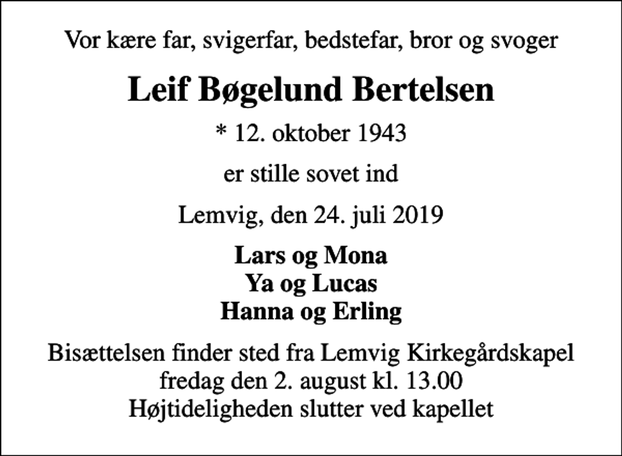 <p>Vor kære far, svigerfar, bedstefar, bror og svoger<br />Leif Bøgelund Bertelsen<br />* 12. oktober 1943<br />er stille sovet ind<br />Lemvig, den 24. juli 2019<br />Lars og Mona Ya og Lucas Hanna og Erling<br />Bisættelsen finder sted fra Lemvig Kirkegårdskapel fredag den 2. august kl. 13.00 Højtideligheden slutter ved kapellet</p>