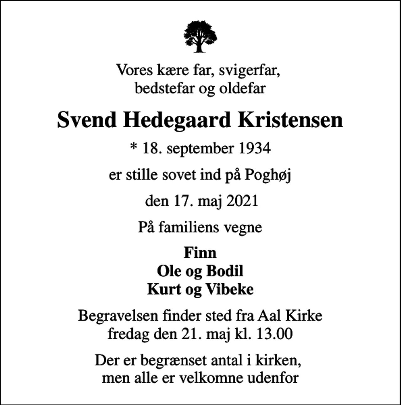 <p>Vores kære far, svigerfar, bedstefar og oldefar<br />Svend Hedegaard Kristensen<br />* 18. september 1934<br />er stille sovet ind på Poghøj<br />den 17. maj 2021<br />På familiens vegne<br />Finn Ole og Bodil Kurt og Vibeke<br />Begravelsen finder sted fra Aal Kirke fredag den 21. maj kl. 13.00<br />Der er begrænset antal i kirken, men alle er velkomne udenfor</p>