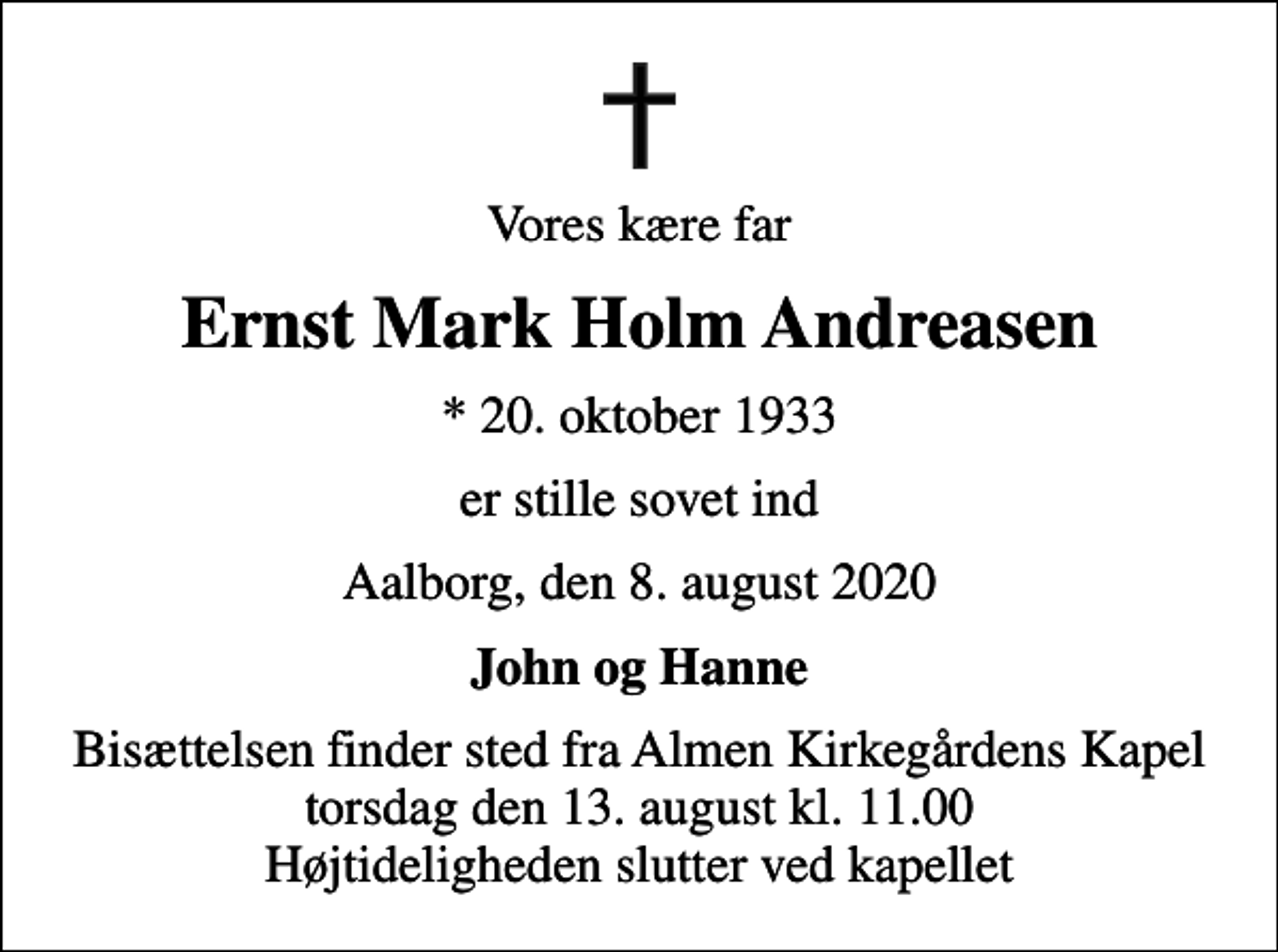 <p>Vores kære far<br />Ernst Mark Holm Andreasen<br />* 20. oktober 1933<br />er stille sovet ind<br />Aalborg, den 8. august 2020<br />John og Hanne<br />Bisættelsen finder sted fra Almen Kirkegårdens Kapel torsdag den 13. august kl. 11.00 Højtideligheden slutter ved kapellet</p>