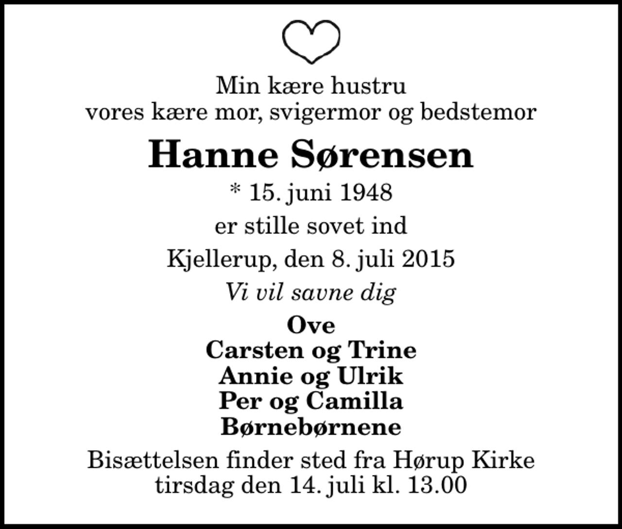 <p>Min kære hustru vores kære mor, svigermor og bedstemor<br />Hanne Sørensen<br />* 15. juni 1948<br />er stille sovet ind<br />Kjellerup, den 8. juli 2015<br />Vi vil savne dig<br />Ove Carsten og Trine Annie og Ulrik Per og Camilla Børnebørnene<br />Bisættelsen finder sted fra Hørup Kirke tirsdag den 14. juli kl. 13.00</p>