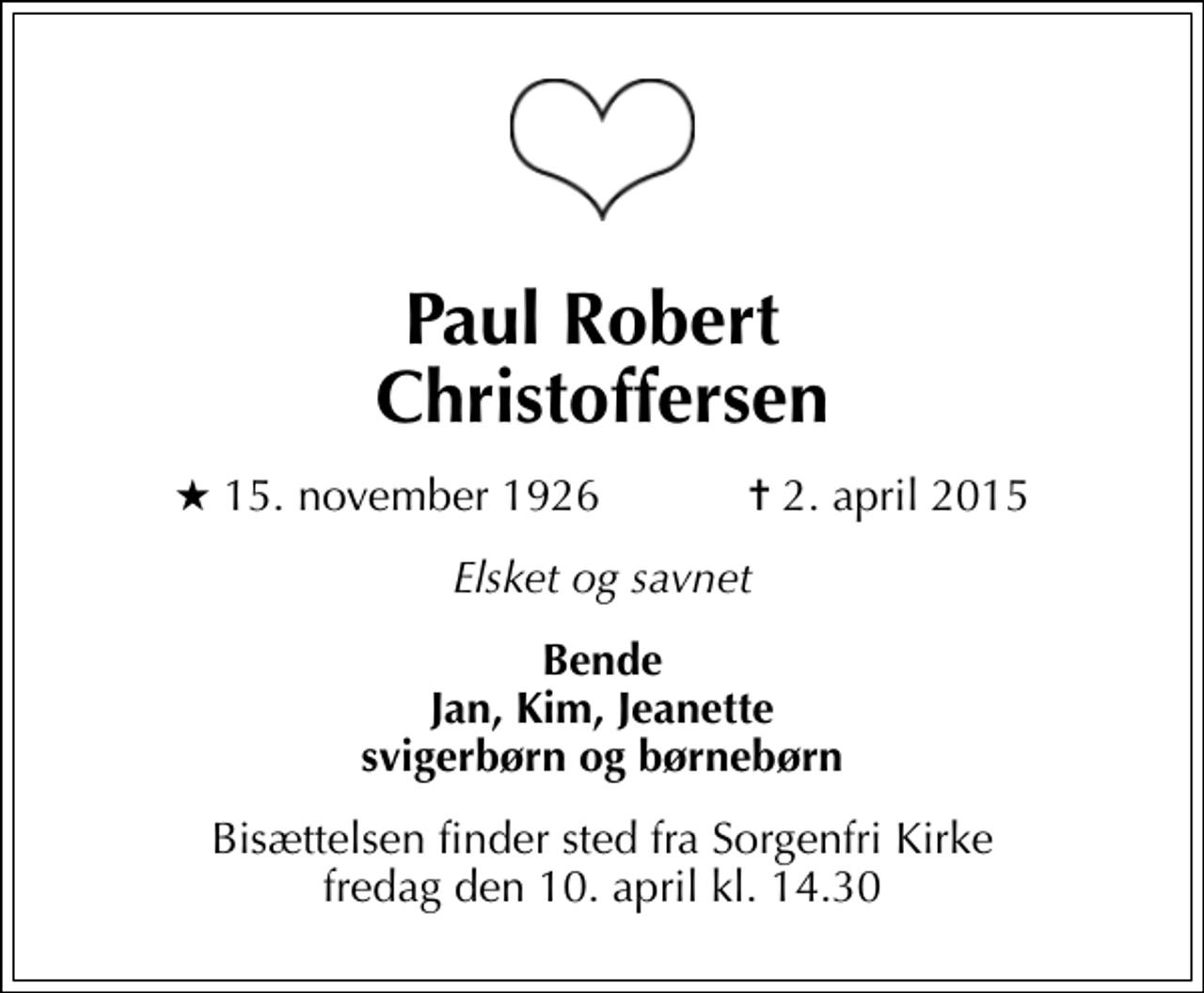 <p>Paul Robert Christoffersen<br />* 15. november 1926 ✝ 2. april 2015<br />Elsket og savnet<br />Bende Jan, Kim, Jeanette svigerbørn og børnebørn<br />Bisættelsen finder sted fra Sorgenfri Kirke fredag den 10. april kl. 14.30</p>