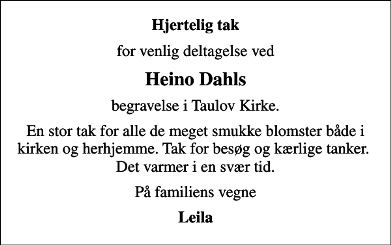 <p>Hjertelig tak<br />for venlig deltagelse ved<br />Heino Dahls<br />begravelse i Taulov Kirke.<br />En stor tak for alle de meget smukke blomster både i kirken og herhjemme. Tak for besøg og kærlige tanker. Det varmer i en svær tid.<br />På familiens vegne<br />Leila</p>