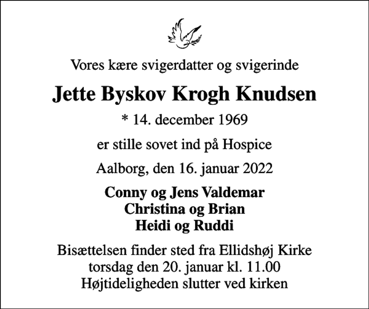 <p>Vores kære svigerdatter og svigerinde<br />Jette Byskov Krogh Knudsen<br />* 14. december 1969<br />er stille sovet ind på Hospice<br />Aalborg, den 16. januar 2022<br />Conny og Jens Valdemar Christina og Brian Heidi og Ruddi<br />Bisættelsen finder sted fra Ellidshøj Kirke torsdag den 20. januar kl. 11.00 Højtideligheden slutter ved kirken</p>