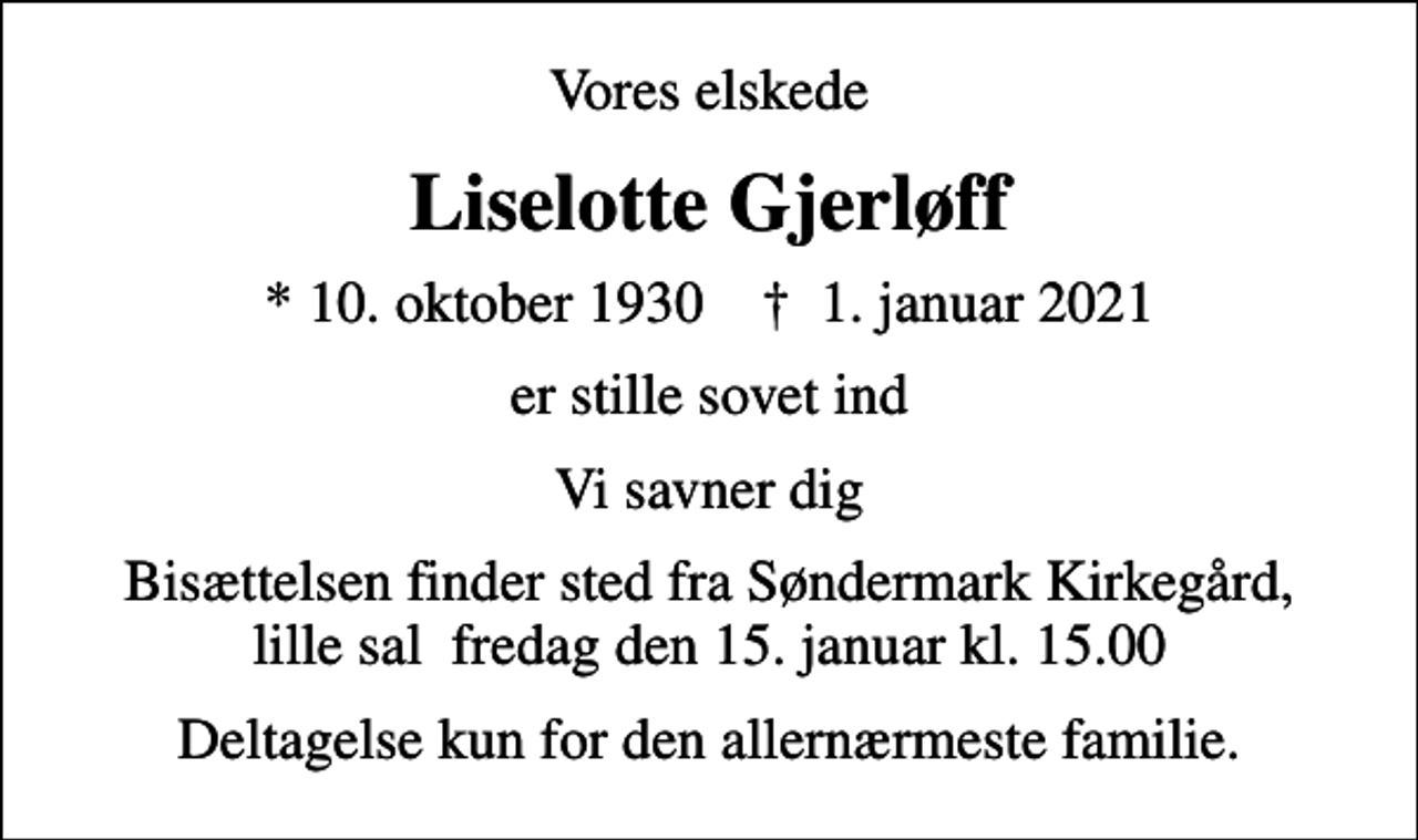 <p>Vores elskede<br />Liselotte Gjerløff<br />* 10. oktober 1930 ✝ 1. januar 2021<br />er stille sovet ind<br />Vi savner dig<br />Bisættelsen finder sted fra Søndermark Kirkegård, lille sal fredag den 15. januar kl. 15.00<br />Deltagelse kun for den allernærmeste familie.</p>