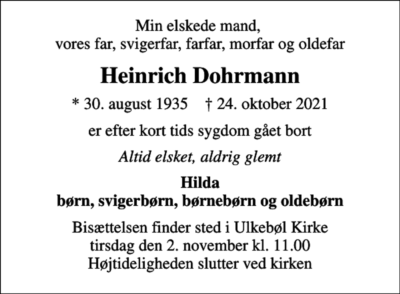 <p>Min elskede mand, vores far, svigerfar, farfar, morfar og oldefar<br />Heinrich Dohrmann<br />* 30. august 1935 ✝ 24. oktober 2021<br />er efter kort tids sygdom gået bort<br />Altid elsket, aldrig glemt<br />Hilda børn, svigerbørn, børnebørn og oldebørn<br />Bisættelsen finder sted i Ulkebøl Kirke tirsdag den 2. november kl. 11.00 Højtideligheden slutter ved kirken</p>