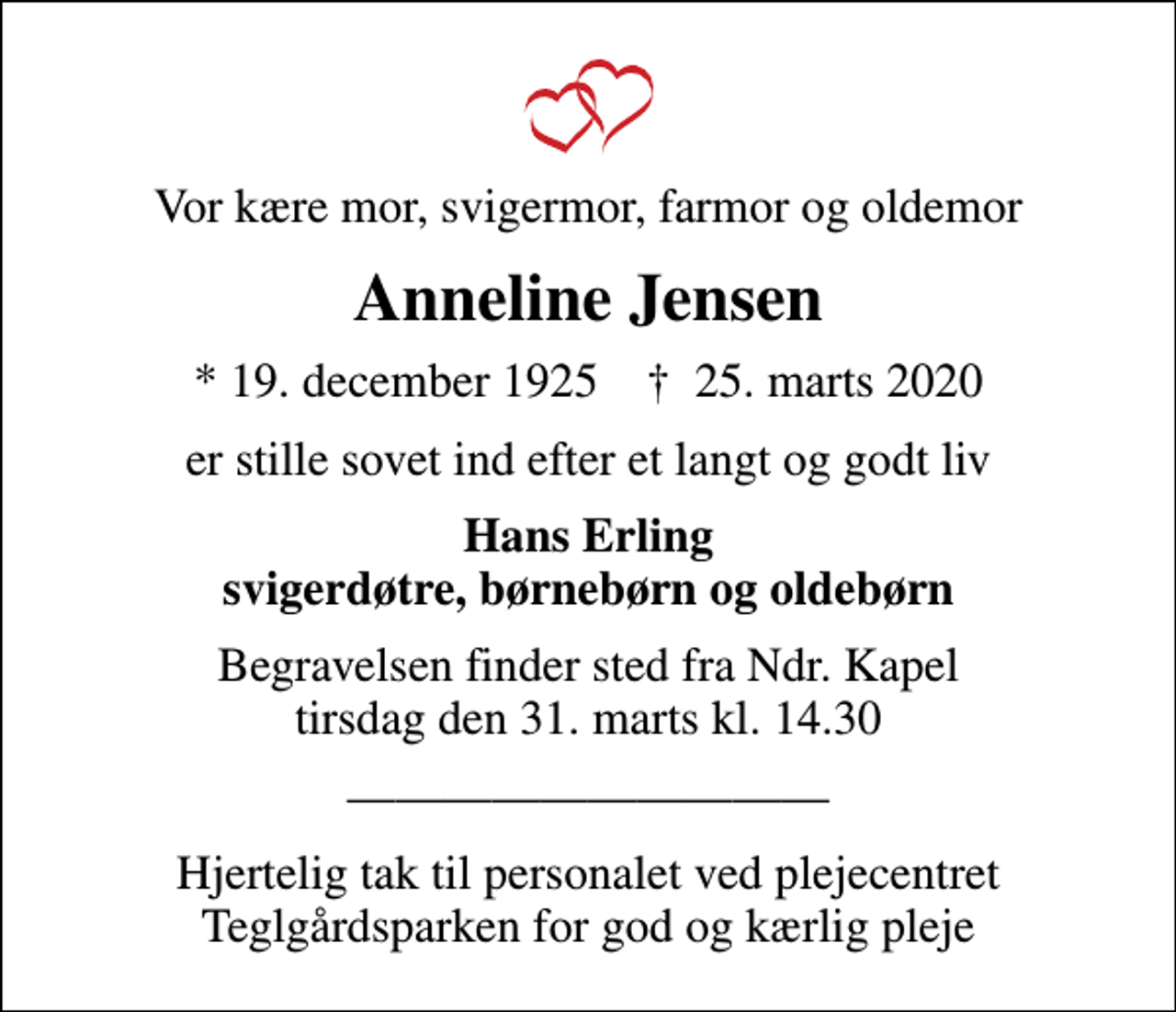 <p>Vor kære mor, svigermor, farmor og oldemor<br />Anneline Jensen<br />* 19. december 1925 ✝ 25. marts 2020<br />er stille sovet ind efter et langt og godt liv<br />Hans Erling svigerdøtre, børnebørn og oldebørn<br />Begravelsen finder sted fra Ndr. Kapel tirsdag den 31. marts kl. 14.30<br />Hjertelig tak til personalet ved plejecentret Teglgårdsparken for god og kærlig pleje</p>