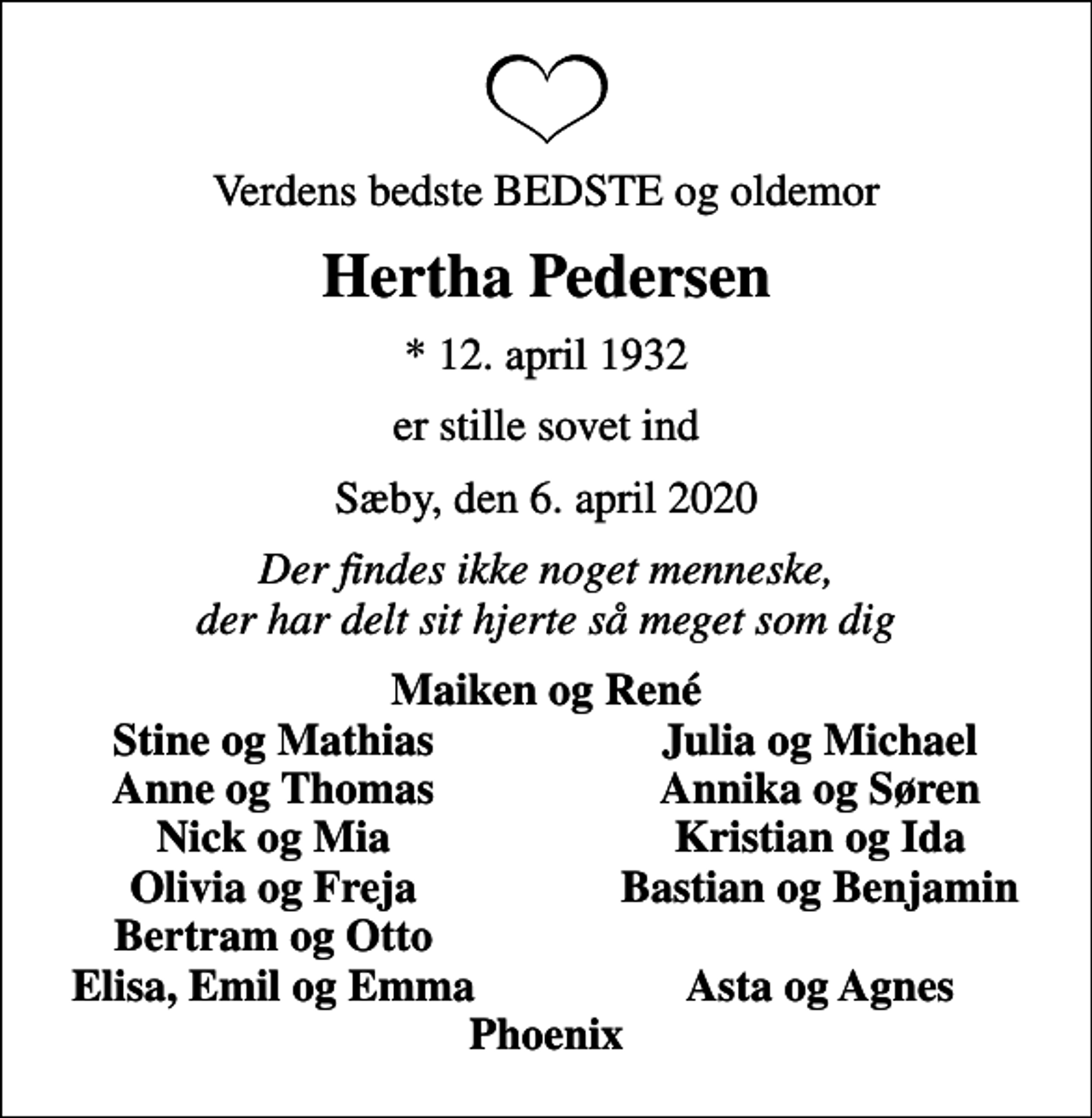 <p>Verdens bedste BEDSTE og oldemor<br />Hertha Pedersen<br />* 12. april 1932<br />er stille sovet ind<br />Sæby, den 6. april 2020<br />Der findes ikke noget menneske, der har delt sit hjerte så meget som dig<br />Maiken og René<br />Stine og Mathias<br />Julia og Michael<br />Anne og Thomas<br />Annika og Søren<br />Nick og Mia<br />Kristian og Ida<br />Olivia og Freja<br />Bastian og Benjamin<br />Bertram og Otto<br />Elisa, Emil og Emma<br />Asta og Agnes</p>