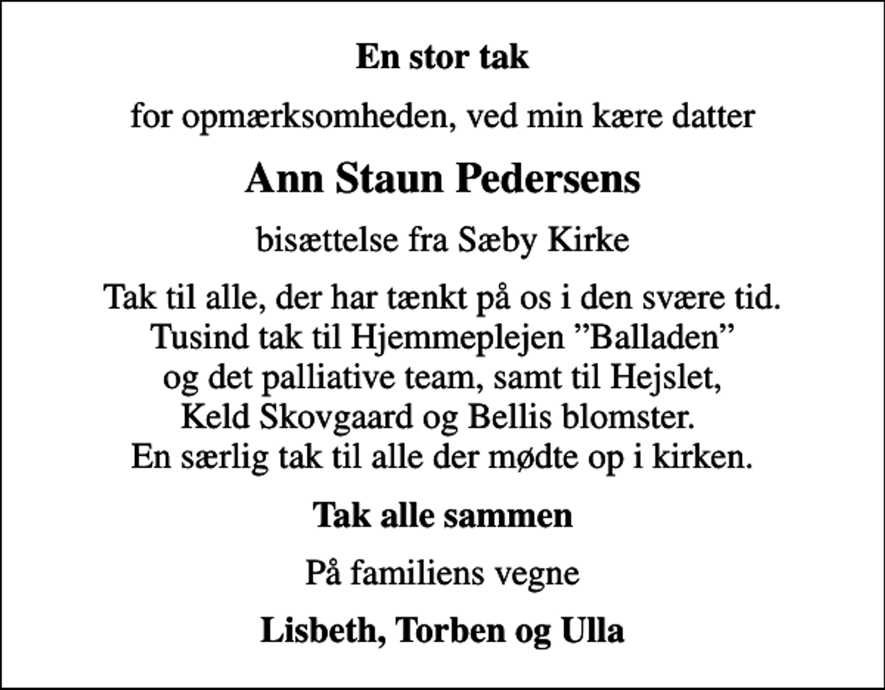 <p>En stor tak<br />for opmærksomheden, ved min kære datter<br />Ann Staun Pedersens<br />bisættelse fra Sæby Kirke<br />Tak til alle, der har tænkt på os i den svære tid. Tusind tak til Hjemmeplejen Balladen og det palliative team, samt til Hejslet, Keld Skovgaard og Bellis blomster. En særlig tak til alle der mødte op i kirken.<br />Tak alle sammen<br />På familiens vegne<br />Lisbeth, Torben og Ulla</p>