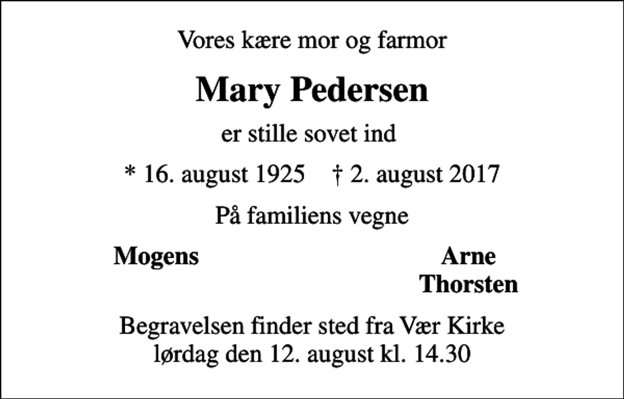<p>Vores kære mor og farmor<br />Mary Pedersen<br />er stille sovet ind<br />* 16. august 1925 ✝ 2. august 2017<br />På familiens vegne<br />Mogens<br />Arne<br />Thorsten<br />Begravelsen finder sted fra Vær Kirke lørdag den 12. august kl. 14.30</p>