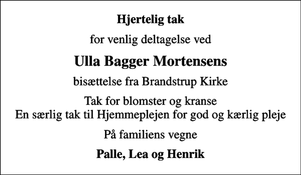 <p>Hjertelig tak<br />for venlig deltagelse ved<br />Ulla Bagger Mortensens<br />bisættelse fra Brandstrup Kirke<br />Tak for blomster og kranse En særlig tak til Hjemmeplejen for god og kærlig pleje<br />På familiens vegne<br />Palle, Lea og Henrik</p>