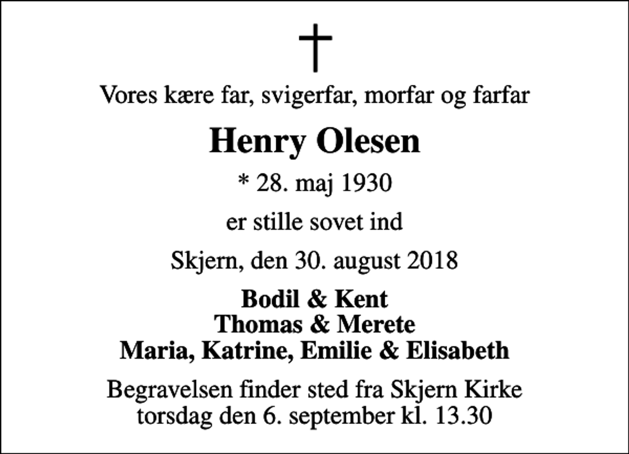 <p>Vores kære far, svigerfar, morfar og farfar<br />Henry Olesen<br />* 28. maj 1930<br />er stille sovet ind<br />Skjern, den 30. august 2018<br />Bodil &amp; Kent Thomas &amp; Merete Maria, Katrine, Emilie &amp; Elisabeth<br />Begravelsen finder sted fra Skjern Kirke torsdag den 6. september kl. 13.30</p>