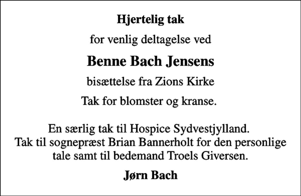 <p>Hjertelig tak<br />for venlig deltagelse ved<br />Benne Bach Jensens<br />bisættelse fra Zions Kirke<br />Tak for blomster og kranse. En særlig tak til Hospice Sydvestjylland. Tak til sognepræst Brian Bannerholt for den personlige tale samt til bedemand Troels Giversen.<br />Jørn Bach</p>