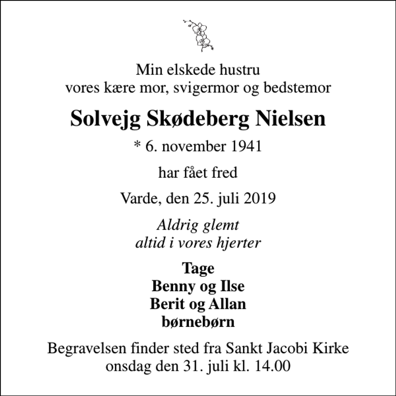 <p>Min elskede hustru vores kære mor, svigermor og bedstemor<br />Solvejg Skødeberg Nielsen<br />* 6. november 1941<br />har fået fred<br />Varde, den 25. juli 2019<br />Aldrig glemt altid i vores hjerter<br />Tage Benny og Ilse Berit og Allan børnebørn<br />Begravelsen finder sted fra Sankt Jacobi Kirke onsdag den 31. juli kl. 14.00</p>