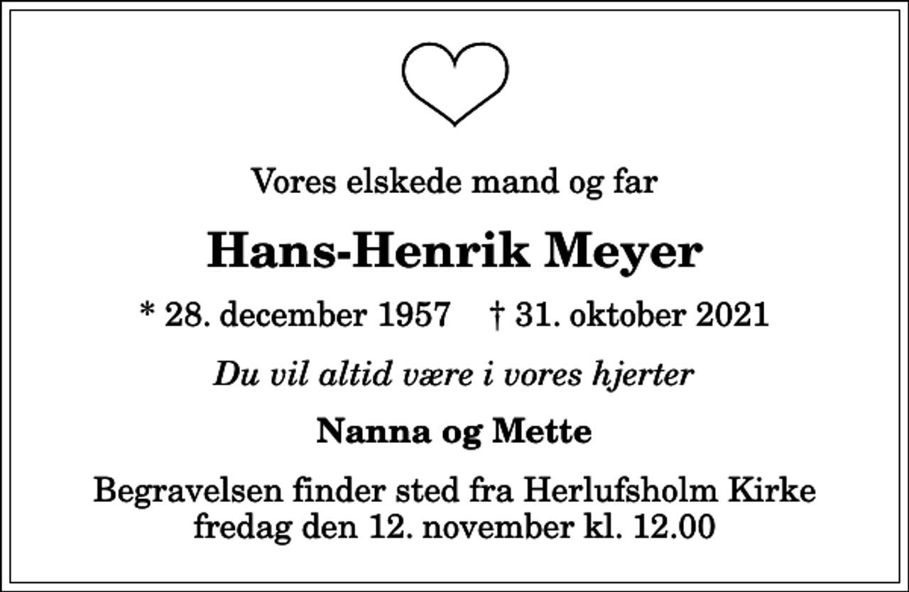 <p>Vores elskede mand og far<br />Hans-Henrik Meyer<br />* 28. december 1957 ✝ 31. oktober 2021<br />Du vil altid være i vores hjerter<br />Nanna og Mette<br />Begravelsen finder sted fra Herlufsholm Kirke fredag den 12. november kl. 12.00</p>