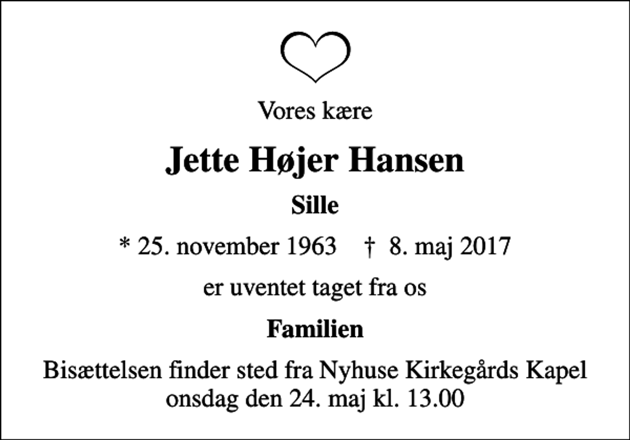 <p>Vores kære<br />Jette Højer Hansen<br />Sille<br />* 25. november 1963 ✝ 8. maj 2017<br />er uventet taget fra os<br />Familien<br />Bisættelsen finder sted fra Nyhuse Kirkegårds Kapel onsdag den 24. maj kl. 13.00</p>