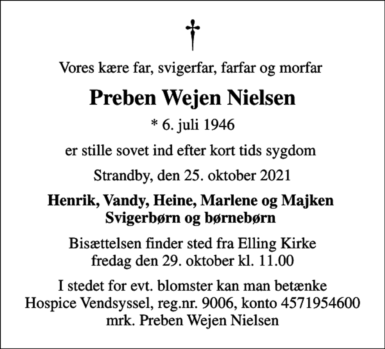 <p>Vores kære far, svigerfar, farfar og morfar<br />Preben Wejen Nielsen<br />* 6. juli 1946<br />er stille sovet ind efter kort tids sygdom<br />Strandby, den 25. oktober 2021<br />Henrik, Vandy, Heine, Marlene og Majken Svigerbørn og børnebørn<br />Bisættelsen finder sted fra Elling Kirke fredag den 29. oktober kl. 11.00<br />I stedet for evt. blomster kan man betænke<br />Hospice Vendsyssel reg.nr.9006,konto4571954600mrk. Preben Wejen<br />Nielsen</p>