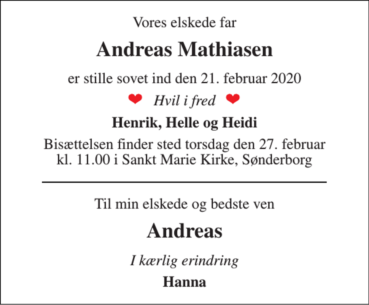 <p>Vores elskede far<br />Andreas Mathiasen<br />er stille sovet ind den 21. februar 2020<br />Hvil i fred<br />Henrik, Helle og Heidi<br />Bisættelsen finder sted torsdag den 27. februar kl. 11.00 i Sankt Marie Kirke<br />Til min elskede og bedste ven<br />Andreas Mathiasen<br />I kærlig erindring<br />Hanna</p>