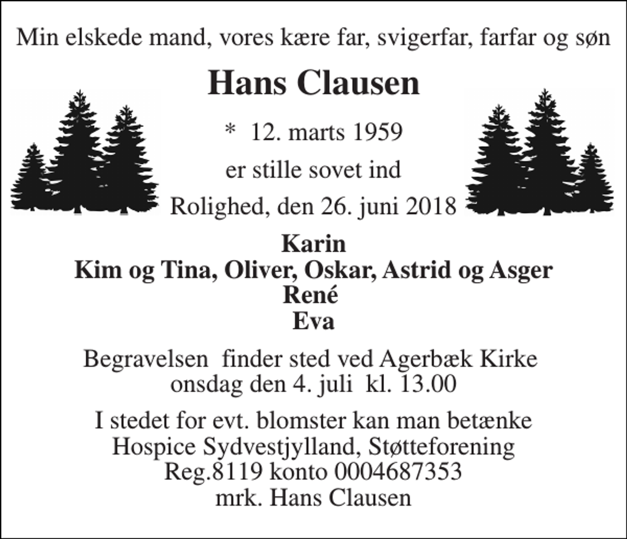 <p>Min elskede mand, vores kære far, svigerfar, farfar og søn<br />Hans Clausen<br />*​ 12. marts 1959<br />er stille sovet ind<br />Rolighed, den 26. juni 2018<br />Karin Kim og Tina, Oliver, Oskar, Astrid og Asger René Eva<br />Begravelsen​ finder sted ved Agerbæk Kirke​ onsdag den 4. juli​ kl. 13.00<br />I stedet for evt. blomster kan man betænke Hospice Sydvestjylland, Støtteforening Reg.8119 konto 0004687353 mrk. Hans Clausen</p>