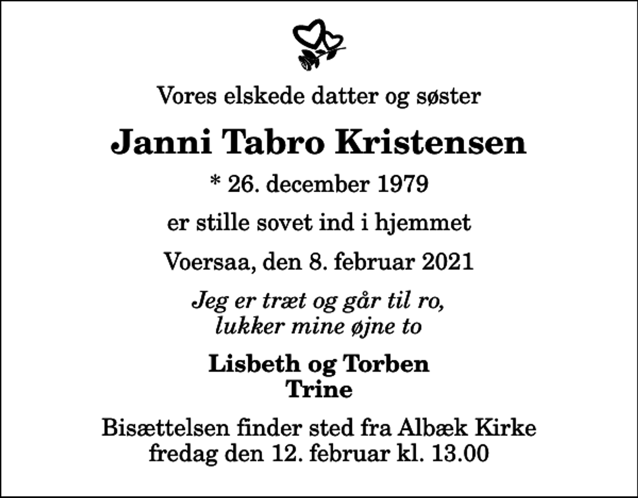 <p>Vores elskede datter og søster<br />Janni Tabro Kristensen<br />* 26. december 1979<br />er stille sovet ind i hjemmet<br />Voersaa, den 8. februar 2021<br />Jeg er træt og går til ro, lukker mine øjne to<br />Lisbeth og Torben Trine<br />Bisættelsen finder sted fra Albæk Kirke fredag den 12. februar kl. 13.00</p>