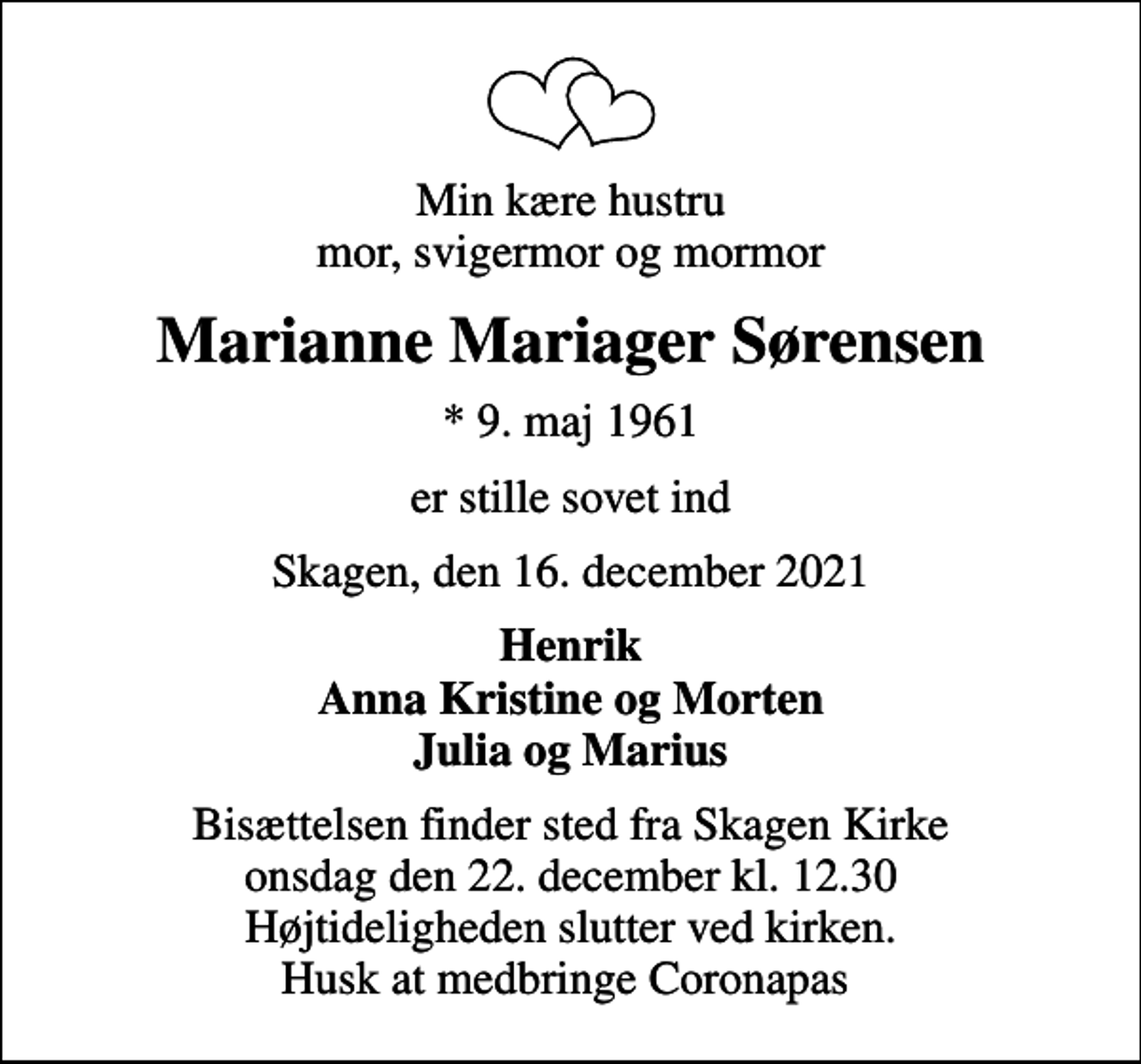 <p>Min kære hustru mor, svigermor og mormor<br />Marianne Mariager Sørensen<br />* 9. maj 1961<br />er stille sovet ind<br />Skagen, den 16. december 2021<br />Henrik Anna Kristine og Morten Julia og Marius<br />Bisættelsen finder sted fra Skagen Kirke onsdag den 22. december kl. 12.30 Højtideligheden slutter ved kirken. Husk at medbringe Coronapas</p>