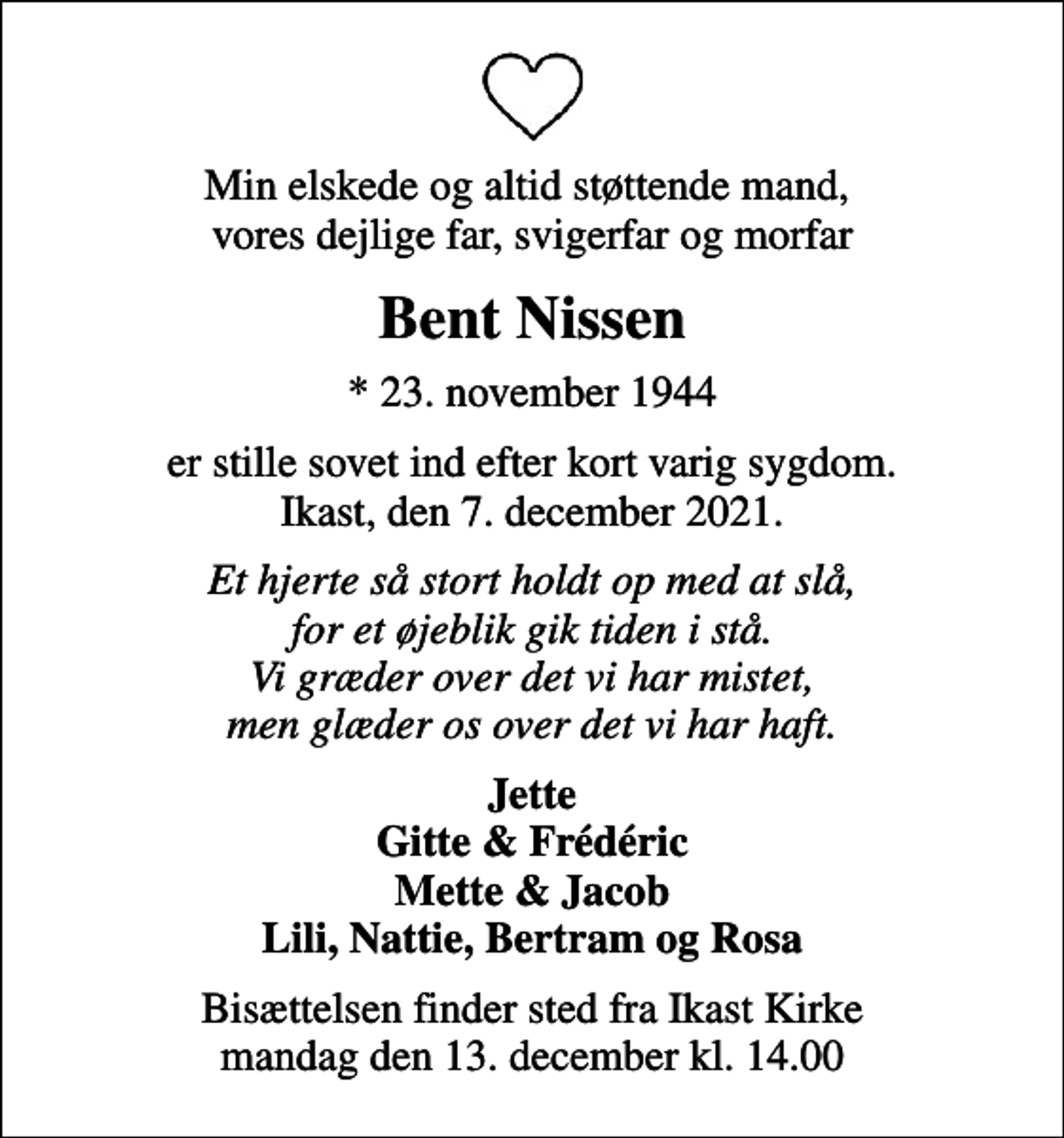 <p>Min elskede og altid støttende mand, vores dejlige far, svigerfar og morfar<br />Bent Nissen<br />* 23. november 1944<br />er stille sovet ind efter kort varig sygdom. Ikast, den 7. december 2021.<br />Et hjerte så stort holdt op med at slå, for et øjeblik gik tiden i stå. Vi græder over det vi har mistet, men glæder os over det vi har haft.<br />Jette Gitte &amp; Frédéric Mette &amp; Jacob Lili, Nattie, Bertram og Rosa<br />Bisættelsen finder sted fra Ikast Kirke mandag den 13. december kl. 14.00</p>