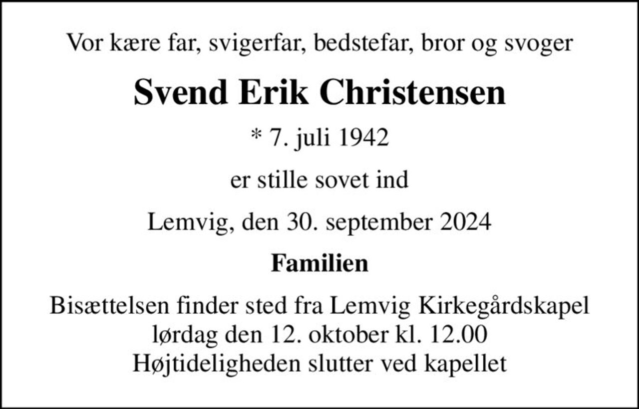 Vor kære far, svigerfar, bedstefar, bror og svoger
Svend Erik Christensen
* 7. juli 1942
er stille sovet ind
Lemvig, den 30. september 2024
Familien
Bisættelsen finder sted fra Lemvig Kirkegårdskapel  lørdag den 12. oktober kl. 12.00  Højtideligheden slutter ved kapellet