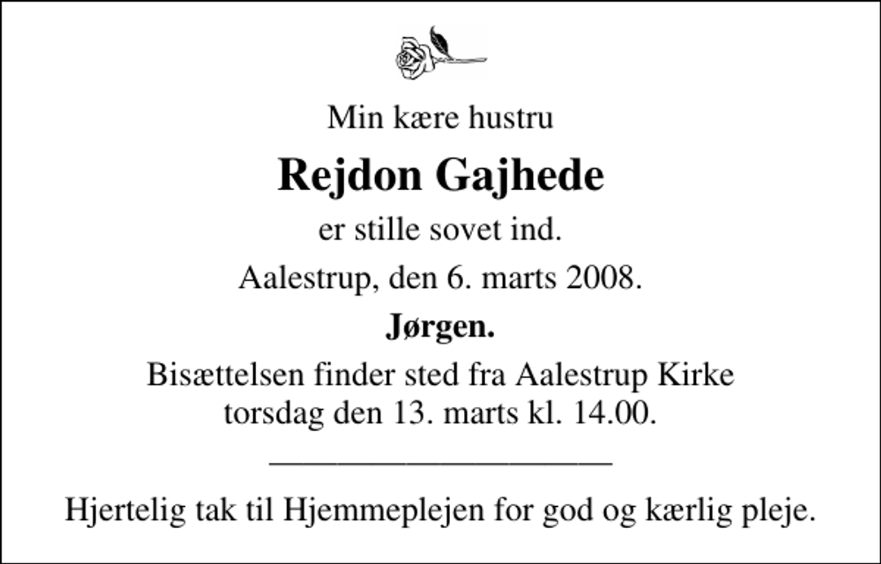 <p>Min kære hustru<br />Rejdon Gajhede<br />er stille sovet ind.<br />Aalestrup, den 6. marts 2008.<br />Jørgen.<br />Bisættelsen finder sted fra Aalestrup Kirke torsdag den 13. marts kl. 14.00<br />Hjertelig tak til Hjemmeplejen for god og kærlig pleje.</p>