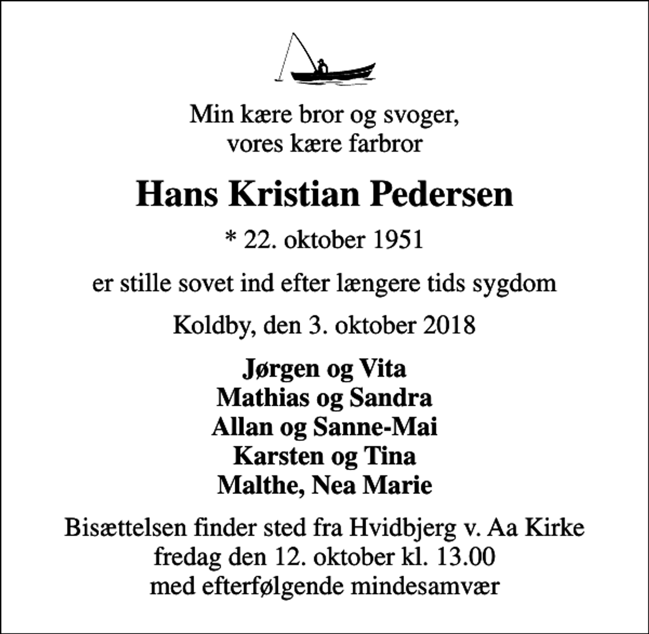 <p>Min kære bror og svoger, vores kære farbror<br />Hans Kristian Pedersen<br />* 22. oktober 1951<br />er stille sovet ind efter længere tids sygdom<br />Koldby, den 3. oktober 2018<br />Jørgen og Vita Mathias og Sandra Allan og Sanne-Mai Karsten og Tina Malthe, Nea Marie<br />Bisættelsen finder sted fra Hvidbjerg v. Aa Kirke fredag den 12. oktober kl. 13.00 med efterfølgende mindesamvær</p>