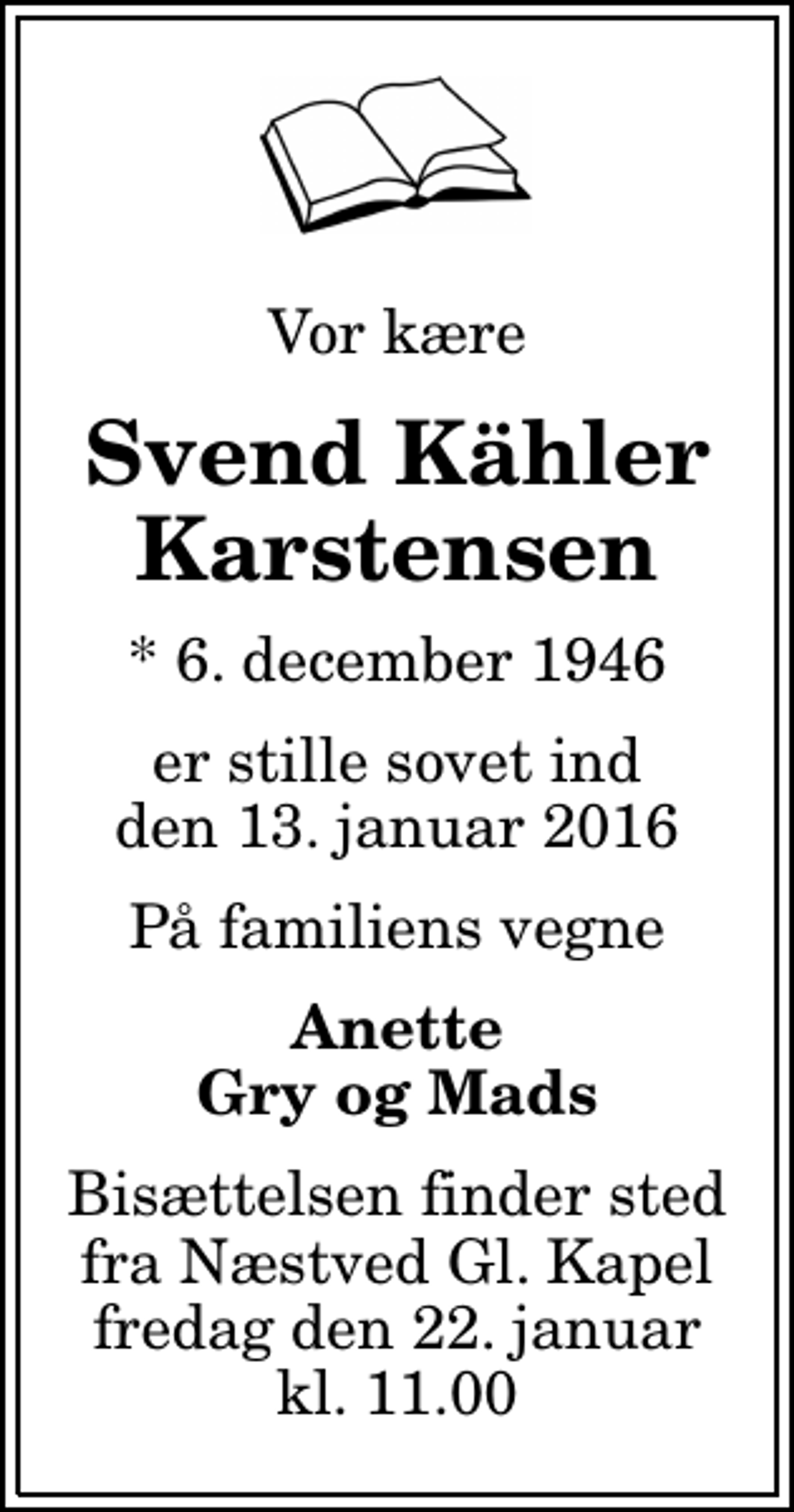 <p>Vor kære<br />Svend Kähler Karstensen<br />* 6. december 1946<br />er stille sovet ind den 13. januar 2016<br />På familiens vegne<br />Anette Gry og Mads<br />Bisættelsen finder sted fra Næstved Gl. Kapel fredag den 22. januar kl. 11.00</p>