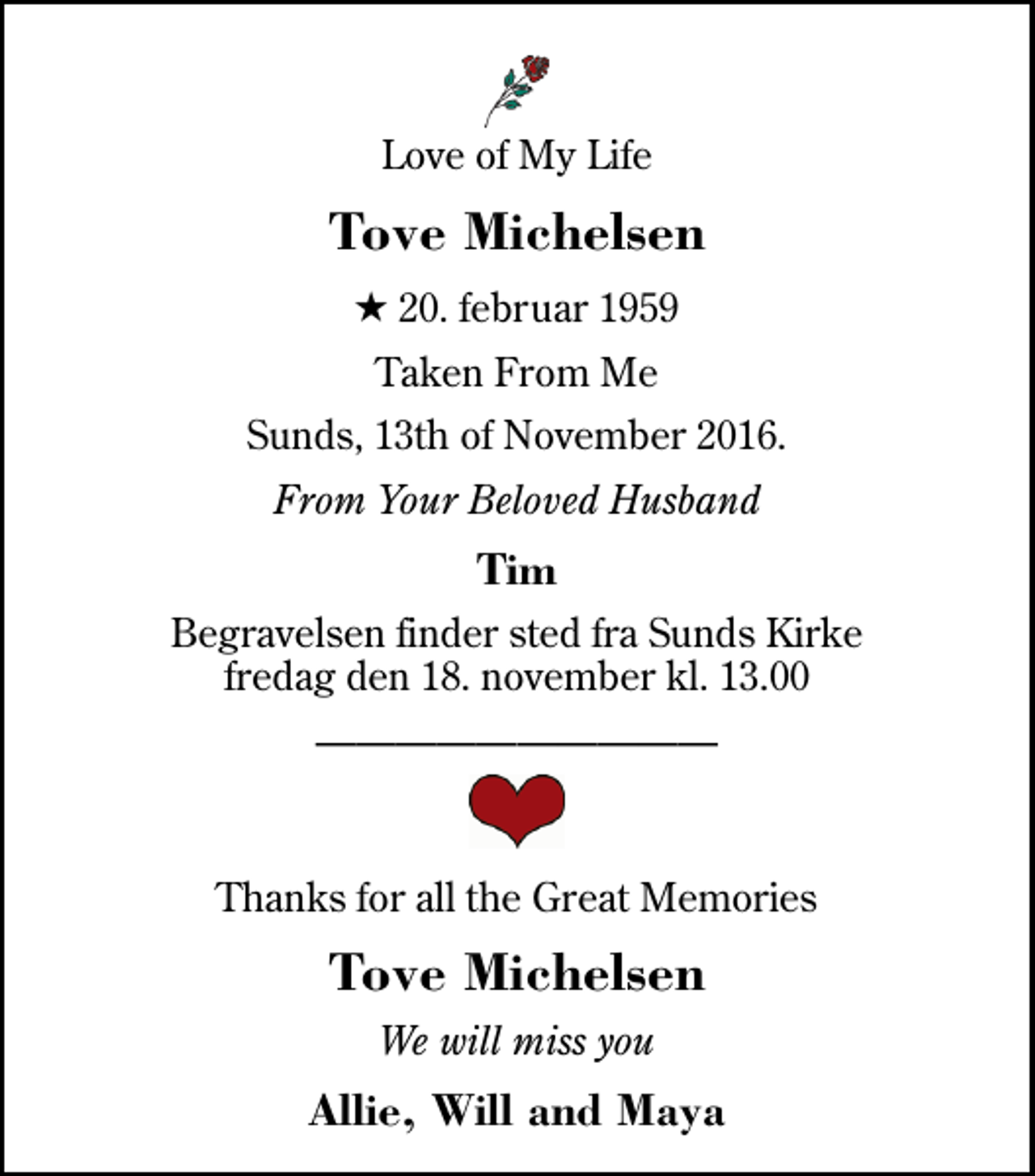 <p>Love of My Life<br />Tove Michelsen<br />* 20. februar 1959<br />Taken From Me<br />Sunds, 13th of November 2016.<br />From Your Beloved Husband<br />Tim<br />Begravelsen finder sted fra Sunds Kirke fredag den 18. november kl. 13.00<br />Thanks for all the Great Memories<br />Tove Michelsen<br />We will miss you<br />Allie, Will and Maya</p>
