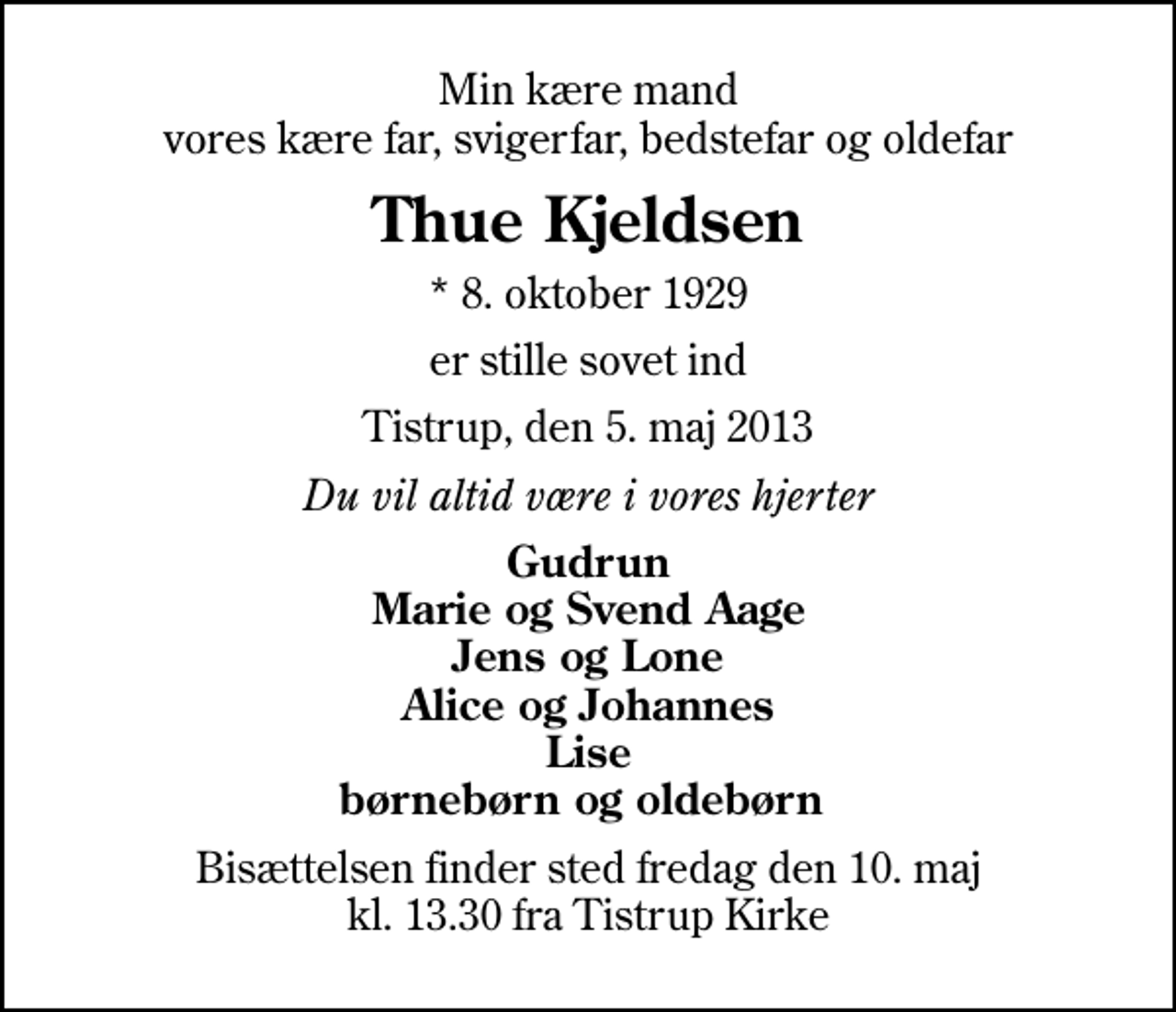 <p>Min kære mand vores kære far, svigerfar, bedstefar og oldefar<br />Thue Kjeldsen<br />* 8. oktober 1929<br />er stille sovet ind<br />Tistrup, den 5. maj 2013<br />Du vil altid være i vores hjerter<br />Gudrun Marie og Svend Aage Jens og Lone Alice og Johannes Lise børnebørn og oldebørn<br />Bisættelsen finder sted fredag den 10. maj kl. 13.30 fra Tistrup Kirke</p>