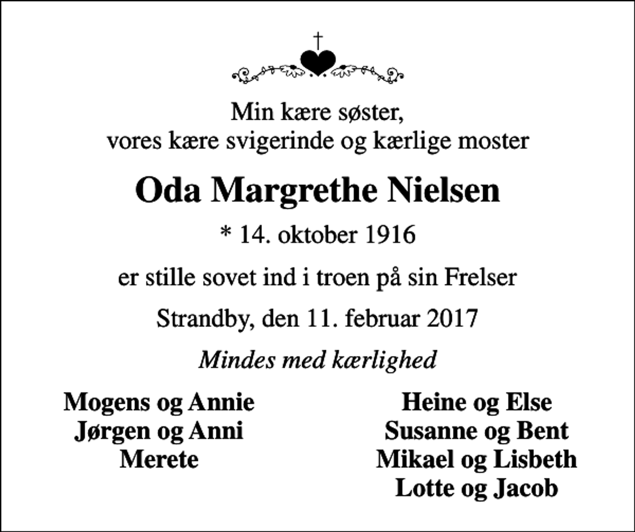 <p>Min kære søster, vores kære svigerinde og kærlige moster<br />Oda Margrethe Nielsen<br />* 14. oktober 1916<br />er stille sovet ind i troen på sin Frelser<br />Strandby, den 11. februar 2017<br />Mindes med kærlighed<br />Mogens og Annie<br />Heine og Else<br />Jørgen og Anni<br />Susanne og Bent<br />Merete<br />Mikael og Lisbeth<br />Lotte og Jacob</p>