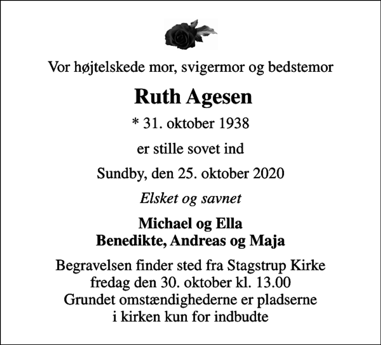 <p>Vor højtelskede mor, svigermor og bedstemor<br />Ruth Agesen<br />* 31. oktober 1938<br />er stille sovet ind<br />Sundby, den 25. oktober 2020<br />Elsket og savnet<br />Michael og Ella Benedikte, Andreas og Maja<br />Begravelsen finder sted fra Stagstrup Kirke fredag den 30. oktober kl. 13.00 Grundet omstændighederne er pladserne i kirken kun for indbudte</p>