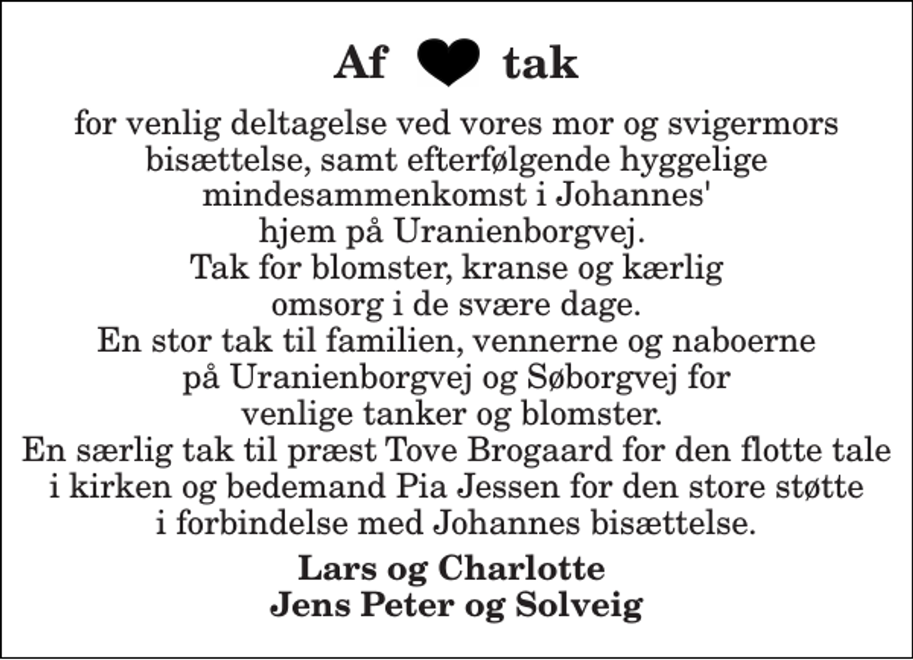 <p>Af tak<br />for venlig deltagelse ved vores mor og svigermors bisættelse, samt efterfølgende hyggelige mindesammenkomst i Johannes' hjem på Uranienborgvej. Tak for blomster, kranse og kærlig omsorg i de svære dage. En stor tak til familien, vennerne og naboerne på Uranienborgvej og Søborgvej for venlige tanker og blomster. En særlig tak til præst Tove Brogaard for den flotte tale i kirken og bedemand Pia Jessen for den store støtte i forbindelse med Johannes bisættelse.<br />Lars og Charlotte Jens Peter og Solveig</p>